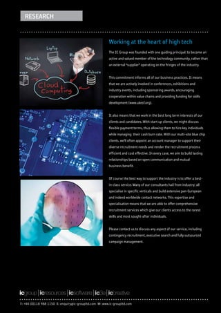 RESEARCH


                                                         Working at the heart of high tech
                                                         The IC Group was founded with one guiding principal: to become an
                                                         active and valued member of the technology community, rather than
                                                         an external “supplier” operating on the fringes of the industry.


                                                         This commitment informs all of our business practices. It means
                                                         that we are actively involved in conferences, exhibitions and
                                                         industry events, including sponsoring awards, encouraging
                                                         cooperation within value chains and providing funding for skills
                                                         development (www.ukesf.org).


                                                         It also means that we work in the best long term interests of our
                                                         clients and candidates. With start up clients, we might discuss
                                                         flexible payment terms, thus allowing them to hire key individuals
                                                         while managing their cash burn rate. With our multi-site blue chip
                                                         clients, we’ll often appoint an account manager to support their
                                                         diverse recruitment needs and render the recruitment process
                                                         efficient and cost effective. In every case, we aim to build lasting
                                                         relationships based on open communication and mutual
                                                         business benefit.


                                                         Of course the best way to support the industry is to offer a best-
                                                         in-class service. Many of our consultants hail from industry; all
                                                         specialise in specific verticals and build extensive pan-European
                                                         and indeed worldwide contact networks. This expertise and
                                                         specialisation means that we are able to offer comprehensive
                                                         recruitment services which give our clients access to the rarest
                                                         skills and most sought-after individuals.


                                                         Please contact us to discuss any aspect of our service, including
                                                         contingency recruitment, executive search and fully outsourced
                                                         campaign management.




T: +44 (0)118 988 1150 E: enquiry@ic-groupltd.com W: www.ic-groupltd.com
 