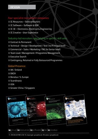 DESIGN


Four specialist recruitment companies:
Ü IC Resources – Semiconductors
Ü IC Software – Software & DSP
Ü IC 3E – Electronics, Electrical & Engineering
Ü IC Creative – User Experience

Industry-led recruiters specialising in specific skill sets:
Ü Contract & Permanent
Ü Technical – Design / Development / Test ( to Principal level)
Ü Commercial – Sales / Marketing / FAE (to Senior level)
Ü Team Lead / Management / Programme Management
Ü Executive Search
Ü Contingency, Retained or Fully Outsourced Programmes

Global Presence:
Ü UK / Ireland
Ü DACH
Ü Benelux / S. Europe
Ü Scandinavia
Ü USA
Ü Greater China / Singapore




T: +44 (0)118 988 1150 E: enquiry@ic-groupltd.com W: www.ic-groupltd.com
 