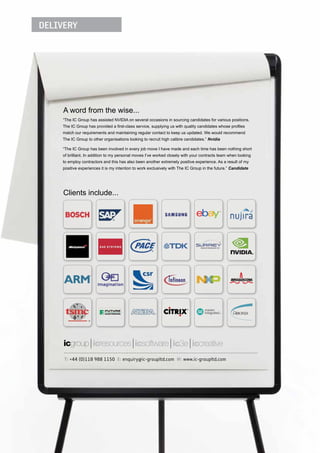 DELIVERY




     A word from the wise...
    “The IC Group has assisted NVIDIA on several occasions in sourcing candidates for various positions.
    The IC Group has provided a ﬁrst-class service, supplying us with quality candidates whose proﬁles
    match our requirements and maintaining regular contact to keep us updated. We would recommend
    The IC Group to other organisations looking to recruit high calibre candidates.” Nvidia

    “The IC Group has been involved in every job move I have made and each time has been nothing short
    of brilliant. In addition to my personal moves I’ve worked closely with your contracts team when looking
    to employ contractors and this has also been another extremely positive experience. As a result of my
    positive experiences it is my intention to work exclusively with The IC Group in the future.” Candidate




     Clients include...




     T: +44 (0)118 988 1150 E: enquiry@ic-groupltd.com W: www.ic-groupltd.com
 