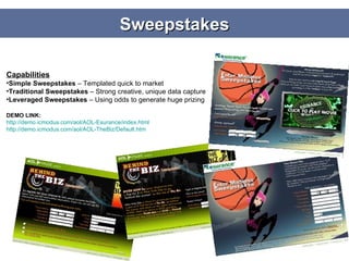 Sweepstakes Capabilities Simple Sweepstakes  – Templated quick to market Traditional Sweepstakes  – Strong creative, unique data capture Leveraged Sweepstakes  – Using odds to generate huge prizing DEMO LINK: http://demo.icmodus.com/aol/AOL-Esurance/index.html http://demo.icmodus.com/aol/AOL-TheBiz/Default.htm 