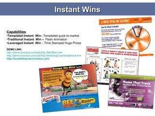 Instant Wins Capabilities Templated Instant  Win – Templated quick to market Traditional Instant  Win –  Flash Animation  Leveraged Instant  Win  – Time Stamped Huge Prizes DEMO LINK: http://demo.icmodus.com/aol/AOL-ING/Main.htm http://demo.icmodus.com/aol/AOL-WeddingCrashers/Default.htm http:// bumblebeeuat.icmodus.com / 