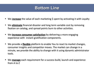 Bottom Line We  i ncrease  the value of each marketing $ spent by activating it with Loyalty We  eliminate  financial disaster and long term variable cost by removing fixation on catalog, and spread points burn to other activities. We  increase consumer satisfaction   by delivering a more engaging experience with  instant gratification components. We provide a  flexible  platform to enable You to react to market changes, consumer insights and competitor moves. The market can change in a minute, we provide the ability to change with it using dynamic administrator tools. We  manage  each requirement for a success build, launch and experience from A to Z  