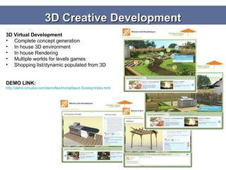 3D Creative Development 3D Virtual Development Complete concept generation In house 3D environment In house Rendering Multiple worlds for levels games Shopping list/dynamic populated from 3D DEMO LINK: http://demo.icmodus.com/demofiles/HomeDepot-Outdoor/index.html   