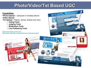 Photo/Video/Txt Based UGC  Capabilities Photo Upload –  c omputer or wireless device Video Upload  Txt Upload –  Poems, stories, Diaries and more Voting Tools Judging Tools Moderation Tools Live Publishing Tools https:// www.styleyourslim.com / http://demo.icgrouplp.com/demofiles/aol-nintendobrainage2/ 