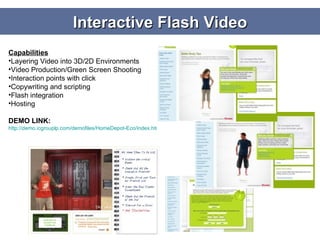 Interactive Flash Video Capabilities Layering Video into 3D/2D Environments Video Production/Green Screen Shooting Interaction points with click Copywriting and scripting Flash integration Hosting DEMO LINK: http://demo.icgrouplp.com/demofiles/HomeDepot-Eco/index.html   