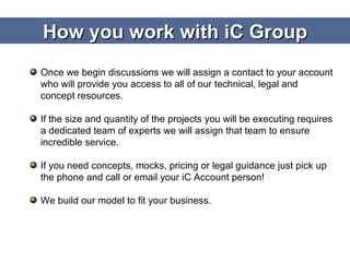 How you work with iC Group Once we begin discussions we will assign a contact to your account who will provide you access to all of our technical, legal and concept resources. If the size and quantity of the projects you will be executing requires a dedicated team of experts we will assign that team to ensure incredible service. If you need concepts, mocks, pricing or legal guidance just pick up the phone and call or email your iC Account person! We build our model to fit your business. 