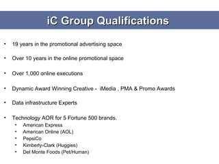 iC Group Qualifications  19 years in the promotional advertising space  Over 10 years in the online promotional space Over 1,000 online executions  Dynamic Award Winning Creative -  iMedia , PMA & Promo Awards  Data infrastructure Experts Technology AOR for 5 Fortune 500 brands. American Express American Online (AOL) PepsiCo Kimberly-Clark (Huggies) Del Monte Foods (Pet/Human) 