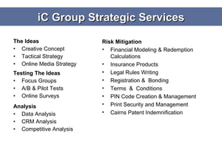 The Ideas Creative Concept Tactical Strategy Online Media Strategy Testing The Ideas Focus Groups A/B & Pilot Tests Online Surveys  Analysis Data Analysis CRM Analysis Competitive Analysis Risk Mitigation Financial Modeling & Redemption Calculations Insurance Products Legal Rules Writing Registration &  Bonding Terms  &  Conditions PIN Code Creation & Management Print Security and Management Cairns Patent Indemnification iC Group Strategic Services 