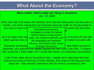 Avg. Back to School Spending in 2008 Declined 7% from 2007 What About the Economy? Even affluent consumers are tightening their belts with a 19.7% reduction in luxury item spending in Q2 of 2008 Lottery Programs    Win millions so you can take care of your family, travel the world, and experience things you wouldn’t normally have the opportunity to do    People like to dream – especially in tough times Encourage daydreaming. It can be fun to play the ‘what if we won the lottery tomorrow . . .” game.  Your Family’s Mental Health During an Economic Downtiurn, January 13, 2009, MedHelp.org Daydreaming increases as economy decreases Flagging Economy Could Boost Coupon Use: Survey Apr 1, 2008 86% of people have used coupons and/or discount codes while shopping.  37% said they would increase the use of coupons and/or discount codes in a recession.  43% of women (31% of men) said they would use coupons and discount codes. 54% of adults said they would reduce discretionary spending during an economic recession.  Majority of adults (63%) said they would not make a purchase if there was no deal attached.  Harris Interactive "When people feel like they are behind compared to where they were yesterday, they want to make up for that.  They become risk-seeking in order to catch up and the small hope of winning becomes more attractive.  Emily Haisley, a postdoctoral associate at the Yale School of Management   Coupon sites were the fastest-growing online category in November 2008, up 32% from October to 35.6 million visitors. Coupons. comScore Media Metrix Many states' lottery sales are rising in recession Jan. 12, 2009 More than half of all states with lotteries have reported rising sales over the past six months, and some researchers say financial insecurity might be driving people to risk more of their money than usual on $1 and $5 instant scratch-offs and other daily games in hopes of a big payoff. 25 of 42 states with lotteries have experienced higher sales of scratch-off and daily lottery games since July, according to Scientific Games, a maker of scratch-offs "Someday somebody is going to win and I hope it is me," said Albert Atwood of Nashville, who spends $100 weekly playing the Pick 5 and Lotto Plus. "I imagine that I would be a heap better off if I saved this money, but everybody has dreams.“ Lotto Ticket sales rise as the jackpot rises – people don’t rationalize that their chances are lower of winning in these lotteries, they dream of the big prize they could win – they already understand that the chance of winning is slim http://www.lotterypost.com/news/187401   Successful promotional campaigns provide the highest level of value by ensuring the prize, the creative treatment, and the messaging are personal, relevant, and speak to the values of target consumers 