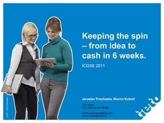 ©2011TietoCorporation
Keeping the spin
– from idea to
cash in 6 weeks.
ICGSE 2011
Jaroslav Prochazka, Marcin Kokott
Consultants
Tieto, Delivery and Quality
jaroslav.prochazka@tieto.com,
marcin.kokott@tieto.com
 