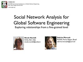 Social Network Analysis for
Global Software Engineering
Exploring relationships from a fine-grained level
Sabrina Marczak
PUCRS, Porto Alegre, Brazil
sabrina.marczak@pucrs.br
ICGSE 2013
8th IEEE International Conference on Global Software Engineering
Bari, Italy | August 26-29, 2013
www.icgse.org
Nicole Novielli
Uniba, Bari, Italy
nicole.novielli@uniba.it
 