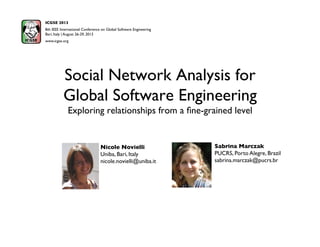 Social Network Analysis for
Global Software Engineering
Exploring relationships from a ﬁne-grained level
Sabrina Marczak
PUCRS, Porto Alegre, Brazil
sabrina.marczak@pucrs.br
ICGSE 2013
8th IEEE International Conference on Global Software Engineering
Bari, Italy | August 26-29, 2013 
www.icgse.org
Nicole Novielli
Uniba, Bari, Italy
nicole.novielli@uniba.it
 