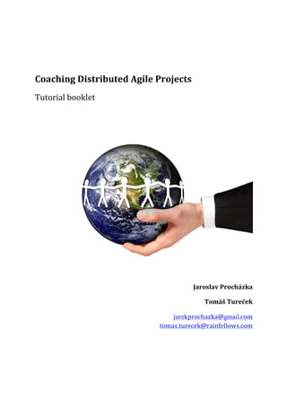  
	
  

Coaching	
  Distributed	
  Agile	
  Projects	
  
Tutorial	
  booklet	
  
	
  

	
  
Jaroslav	
  Procházka	
  
Tomáš	
  Tureček	
  
jarekprochazka@gmail.com	
  
tomas.turecek@rainfellows.com	
  

 