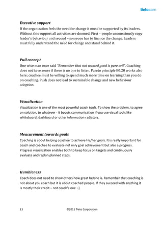  

Executive	
  support	
  
If	
  the	
  organization	
  feels	
  the	
  need	
  for	
  change	
  it	
  must	
  be	
  supported	
  by	
  its	
  leaders.	
  
Without	
  this	
  support	
  all	
  activities	
  are	
  doomed.	
  First	
  –	
  people	
  unconsciously	
  copy	
  
leader’s	
  behaviour	
  and	
  second	
  –	
  someone	
  has	
  to	
  finance	
  the	
  change.	
  Leaders	
  
must	
  fully	
  understand	
  the	
  need	
  for	
  change	
  and	
  stand	
  behind	
  it.	
  

	
  
Pull	
  concept	
  
One	
  wise	
  man	
  once	
  said	
  “Remember	
  that	
  not	
  wanted	
  good	
  is	
  pure	
  evil”.	
  Coaching	
  
does	
  not	
  have	
  sense	
  if	
  there	
  is	
  no	
  one	
  to	
  listen.	
  Pareto	
  principle	
  80:20	
  works	
  also	
  
here;	
  coachee	
  must	
  be	
  willing	
  to	
  spend	
  much	
  more	
  time	
  on	
  learning	
  than	
  you	
  do	
  
on	
  coaching.	
  Push	
  does	
  not	
  lead	
  to	
  sustainable	
  change	
  and	
  new	
  behaviour	
  
adoption.	
  

	
  
Visualization	
  
Visualization	
  is	
  one	
  of	
  the	
  most	
  powerful	
  coach	
  tools.	
  To	
  show	
  the	
  problem,	
  to	
  agree	
  
on	
  solution,	
  to	
  whatever	
  -­‐	
  it	
  boosts	
  communication	
  if	
  you	
  use	
  visual	
  tools	
  like	
  
whiteboard,	
  dashboard	
  or	
  other	
  information	
  radiators.	
  

	
  
Measurement	
  towards	
  goals	
  
Coaching	
  is	
  about	
  helping	
  coachee	
  to	
  achieve	
  his/her	
  goals.	
  It	
  is	
  really	
  important	
  for	
  
coach	
  and	
  coachee	
  to	
  evaluate	
  not	
  only	
  goal	
  achievement	
  but	
  also	
  a	
  progress.	
  
Progress	
  visualization	
  enables	
  both	
  to	
  keep	
  focus	
  on	
  targets	
  and	
  continuously	
  
evaluate	
  and	
  replan	
  planned	
  steps.	
  

	
  
Humbleness	
  
Coach	
  does	
  not	
  need	
  to	
  show	
  others	
  how	
  great	
  he/she	
  is.	
  Remember	
  that	
  coaching	
  is	
  
not	
  about	
  you	
  coach	
  but	
  it	
  is	
  about	
  coached	
  people.	
  If	
  they	
  succeed	
  with	
  anything	
  it	
  
is	
  mostly	
  their	
  credit	
  –	
  not	
  coach’s	
  one	
  :-­‐)	
  

13	
  
	
  

©2011	
  Tieto	
  Corporation	
  

 