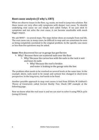  
Root	
  cause	
  analysis	
  (5	
  why's,	
  CRT)	
  
When	
  we	
  observe	
  issues	
  in	
  the	
  flow,	
  e.g.	
  waste,	
  we	
  tend	
  to	
  jump	
  into	
  solution.	
  But	
  
these	
   issues	
   are	
   very	
   often	
   only	
   symptoms	
   with	
   deeper	
   root	
   cause.	
   To	
   identify	
  
underlying	
   root	
   cause	
   we	
   use	
   simple	
   tool	
   called	
   5whys.	
   If	
   we	
   just	
   stick	
   to	
  
symptoms	
   and	
   not	
   solve	
   the	
   root	
   cause,	
   it	
   can	
   become	
   unsolvable	
   with	
   much	
  
bigger	
  impact.	
  
	
  
We	
  ask	
  WHY?	
  –	
  in	
  several	
  steps.	
  The	
  steps	
  below	
  show	
  an	
  example	
  from	
  real	
  life.	
  
The	
  root	
  cause	
  can,	
  in	
  many	
  cases,	
  be	
  difficult	
  to	
  map	
  and	
  can	
  sometimes	
  be	
  seen	
  
as	
  being	
  completely	
  unrelated	
  to	
  the	
  original	
  problem.	
  In	
  the	
  specific	
  case	
  more	
  
or	
  less	
  than	
  five	
  questions	
  may	
  be	
  asked.	
  	
  
	
  
	
  

Issue:	
  Men	
  discovered	
  his	
  car	
  in	
  garage	
  has	
  got	
  flat	
  tire	
  
⤷ Why?	
  	
  Because	
  there	
  are	
  scattered	
  nails	
  over	
  the	
  floor	
  
⤷ Why?	
  Because	
  the	
  carton	
  box	
  with	
  the	
  nails	
  in	
  the	
  rack	
  is	
  wet	
  
and	
  loses	
  its	
  nails	
  
⤷ Why?	
  Because	
  the	
  roof	
  is	
  broken	
  
and	
  water	
  is	
  leaking	
  to	
  the	
  garage	
  onto	
  the	
  box	
  
	
  

The	
  problem	
  often	
  needs	
  to	
  be	
  resolved	
  on	
  several	
  levels	
  at	
  the	
  same	
  time.	
  In	
  the	
  
example	
   above,	
   nails	
   need	
   to	
   be	
   swept	
   and	
   cartoon	
   box	
   changed	
   in	
   short-­‐term	
  
perspective.	
  In	
  the	
  long-­‐term,	
  roof	
  needs	
  to	
  be	
  fixed.	
  	
  
	
  
Another	
  possible	
  approach	
  to	
  map	
  root	
  causes	
  is	
  tool	
  from	
  EliYahu	
  M.	
  Goldratt’s	
  
Theory	
   of	
   Constraints	
   called	
   Current	
   Reality	
   Tree.	
   Check	
   CRT	
   example	
   at	
   the	
  
following	
  page.	
  
	
  
Now	
  we	
  know	
  what	
  the	
  real	
  issue	
  is	
  and	
  we	
  can	
  start	
  to	
  solve	
  it	
  using	
  PDCA	
  cycle	
  
(using	
  A3	
  form).	
  

6	
  
	
  

©2011	
  Tieto	
  Corporation	
  

 