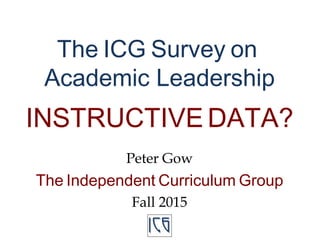 The ICG Survey on
Academic Leadership
INSTRUCTIVE DATA?
Peter Gow
The Independent Curriculum Group
Fall 2015
 