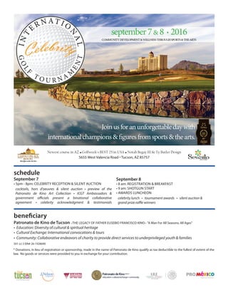 Newest course in AZ • Golfweek's BEST 25 in USA • Notah Begay III & Ty Butler Design
5655 West Valencia Road • Tucson, AZ 85757
schedule
beneficiary
Patronato de Kino de Tucson –THE LEGACY OF FATHER EUSEBIO FRANCISCO KINO– "A Man For All Seasons, All Ages"
• Education: Diversity of cultural & spiritual heritage
• Cultural Exchange: International convocations & tours
• Community: Collaborative endeavors of charity to provide direct services to underprivileged youth & families
501 (c) 3 EIN# 26-1928690
* Donations, in lieu of registration or sponsorship, made in the name of Patronato de Kino qualify as tax deductible to the fullest of extent of the
law. No goods or services were provided to you in exchange for your contribution.
September 8
• 8 am: REGISTRATION & BREAKFAST
• 9 am: SHOTGUN START
• AWARDS LUNCHEON
celebrity lunch • tournament awards • silent auction &
grand prize raffle winners
September 7
• 5pm - 8pm: CELEBRITY RECEPTION & SILENT AUCTION
cocktails, hors d'oeuvres & silent auction • preview of the
Patronato de Kino Art Collection • ICGT Ambassadors &
government officials present a binational collaborative
agreement • celebrity acknowledgment & testimonials
 