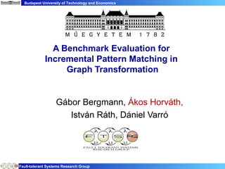 Budapest University of Technology and Economics




               A Benchmark Evaluation for
             Incremental Pattern Matching in
                  Graph Transformation


                   Gábor Bergmann, Ákos Horváth,
                      István Ráth, Dániel Varró




Fault-tolerant Systems Research Group
 