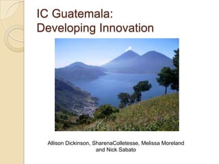 IC Guatemala:
Developing Innovation




 Allison Dickinson, SharenaColletesse, Melissa Moreland
                     and Nick Sabato
 