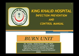 ١

KING KHALID HOSPITAL
INFECTION PREVENTION
AND
CONTROL MANUAL

BURN UNIT
Dr. Nahla Abdel Kader, MD, PhD.
Infection Control Consultant, MOH
Infection Control CBAHI Surveyor
Infection Prevention Control Director
KKH.

 
