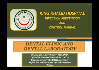 ١

KING KHALID HOSPITAL
INFECTION PREVENTION
AND
CONTROL MANUAL

DENTAL CLINIC AND
DENTAL LABORATORY
Dr. Nahla Abdel Kader, MD, PhD.
Infection Control Consultant, MOH
Infection Control CBAHI Surveyor
Infection Prevention Control Director
KKH.

 