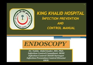 ١

KING KHALID HOSPITAL
INFECTION PREVENTION
AND
CONTROL MANUAL

ENDOSCOPY
Dr. Nahla Abdel Kader, MD, PhD.
Infection Control Consultant, MOH
Infection Control CBAHI Surveyor
Infection Prevention Control Director
KKH.

 
