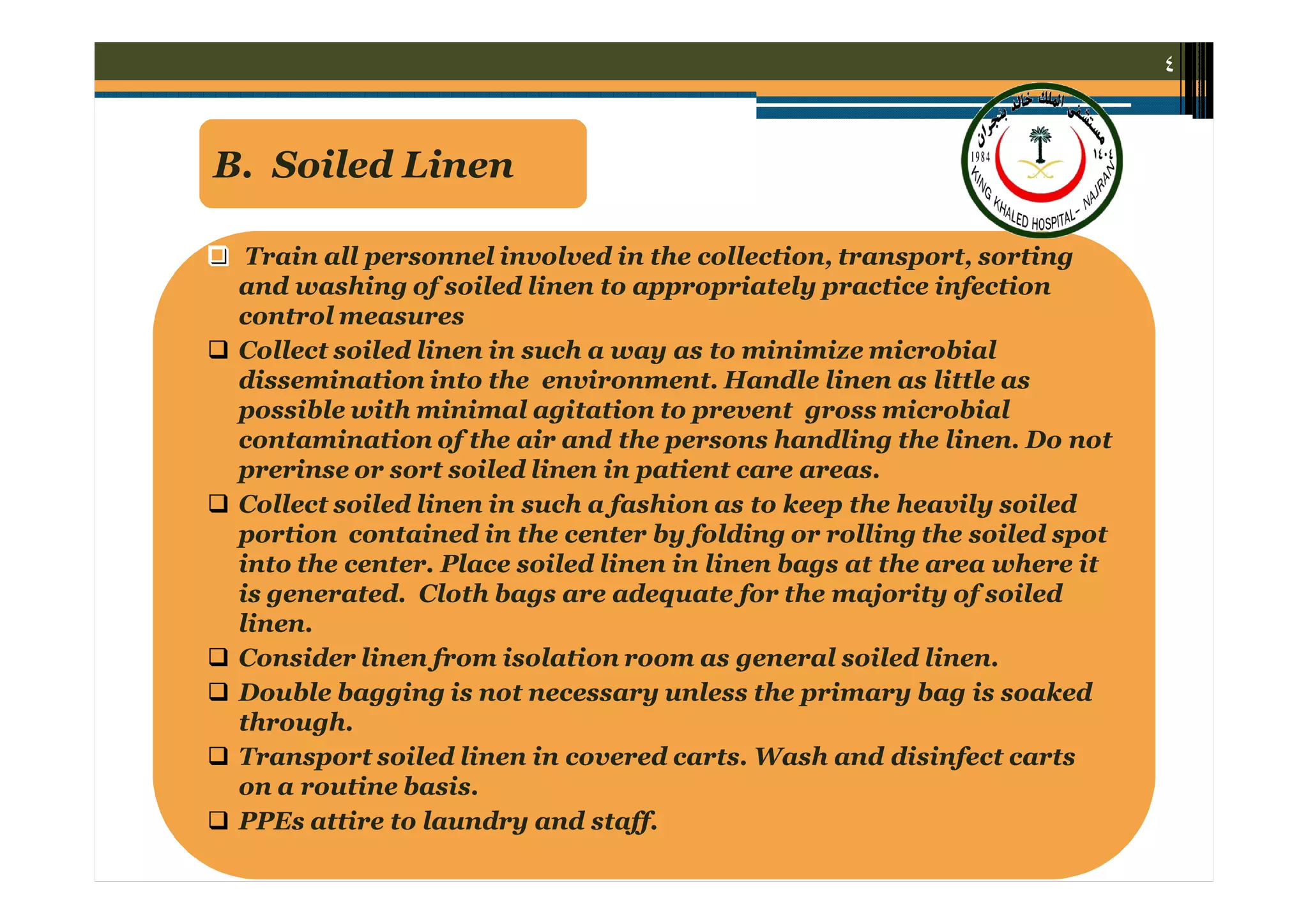٤

B. Soiled Linen










Train all personnel involved in the collection, transport, sorting
and washing of soiled linen to appropriately practice infection
control measures
Collect soiled linen in such a way as to minimize microbial
dissemination into the environment. Handle linen as little as
possible with minimal agitation to prevent gross microbial
contamination of the air and the persons handling the linen. Do not
prerinse or sort soiled linen in patient care areas.
Collect soiled linen in such a fashion as to keep the heavily soiled
portion contained in the center by folding or rolling the soiled spot
into the center. Place soiled linen in linen bags at the area where it
is generated. Cloth bags are adequate for the majority of soiled
linen.
Consider linen from isolation room as general soiled linen.
Double bagging is not necessary unless the primary bag is soaked
through.
Transport soiled linen in covered carts. Wash and disinfect carts
on a routine basis.
PPEs attire to laundry and staff.

 