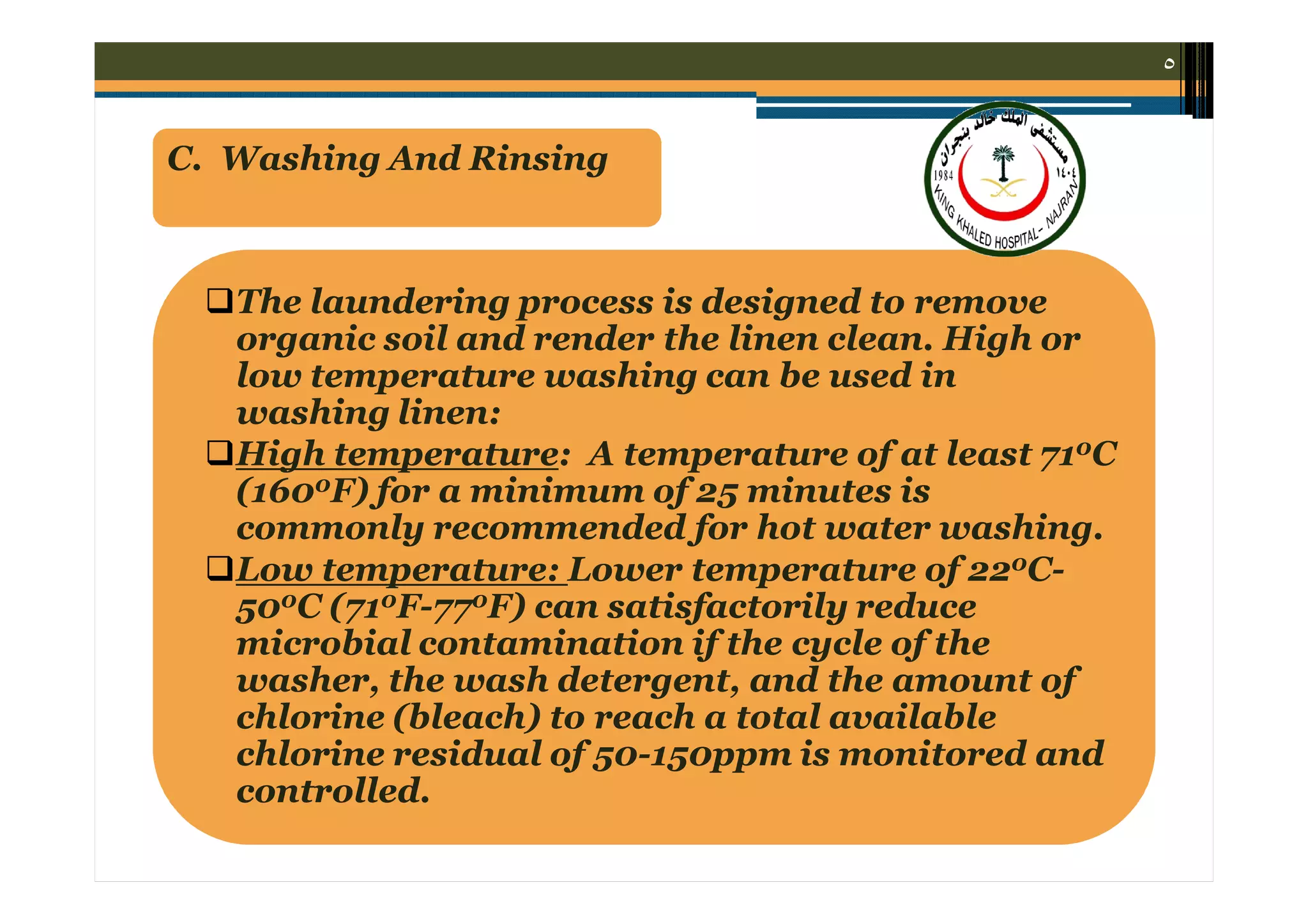 ٥

C. Washing And Rinsing

The laundering process is designed to remove
organic soil and render the linen clean. High or
low temperature washing can be used in
washing linen:
High temperature: A temperature of at least 710C
(1600F) for a minimum of 25 minutes is
commonly recommended for hot water washing.
Low temperature: Lower temperature of 220C500C (710F-770F) can satisfactorily reduce
microbial contamination if the cycle of the
washer, the wash detergent, and the amount of
chlorine (bleach) to reach a total available
chlorine residual of 50-150ppm is monitored and
controlled.

 