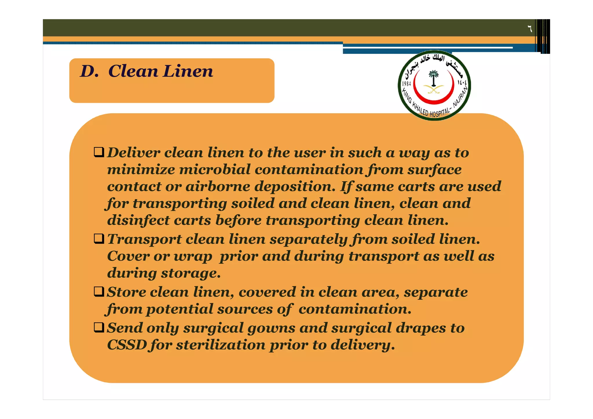 ٦

D. Clean Linen

 Deliver clean linen to the user in such a way as to
minimize microbial contamination from surface
contact or airborne deposition. If same carts are used
for transporting soiled and clean linen, clean and
disinfect carts before transporting clean linen.
 Transport clean linen separately from soiled linen.
Cover or wrap prior and during transport as well as
during storage.
 Store clean linen, covered in clean area, separate
from potential sources of contamination.
 Send only surgical gowns and surgical drapes to
CSSD for sterilization prior to delivery.

 