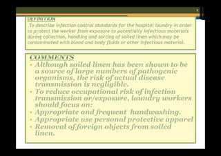 ٢
To describe infection control standards for the hospital laundry in order
to protect the worker from exposure to potentially infectious materials
during collection, handling and sorting of soiled linen which may be
contaminated with blood and body fluids or other infectious material.

• Although soiled linen has been shown to be
a source of large numbers of pathogenic
organisms, the risk of actual disease
transmission is negligible.
• To reduce occupational risk of infection
transmission or/exposure, laundry workers
should focus on:
• Appropriate and frequent handwashing.
• Appropriate use personal protective apparel
• Removal of foreign objects from soiled
linen.

 