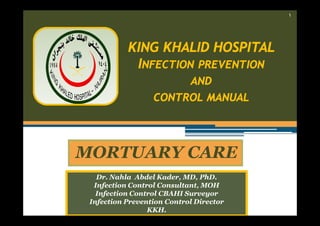 ١

KING KHALID HOSPITAL
INFECTION PREVENTION
AND
CONTROL MANUAL

MORTUARY CARE
Dr. Nahla Abdel Kader, MD, PhD.
Infection Control Consultant, MOH
Infection Control CBAHI Surveyor
Infection Prevention Control Director
KKH.

 