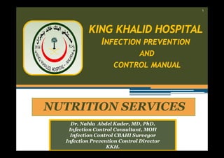 ١

KING KHALID HOSPITAL
INFECTION PREVENTION
AND
CONTROL MANUAL

NUTRITION SERVICES
Dr. Nahla Abdel Kader, MD, PhD.
Infection Control Consultant, MOH
Infection Control CBAHI Surveyor
Infection Prevention Control Director
KKH.

 