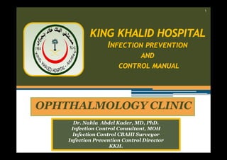 ١

KING KHALID HOSPITAL
INFECTION PREVENTION
AND
CONTROL MANUAL

OPHTHALMOLOGY CLINIC
Dr. Nahla Abdel Kader, MD, PhD.
Infection Control Consultant, MOH
Infection Control CBAHI Surveyor
Infection Prevention Control Director
KKH.

 