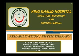 ١

KING KHALID HOSPITAL
INFECTION PREVENTION
AND
CONTROL MANUAL

REHABILITATION / PHYSIOTHERAPY
Dr. Nahla Abdel Kader, MD, PhD.
Infection Control Consultant, MOH
Infection Control CBAHI Surveyor
Infection Prevention Control Director
KKH.

 