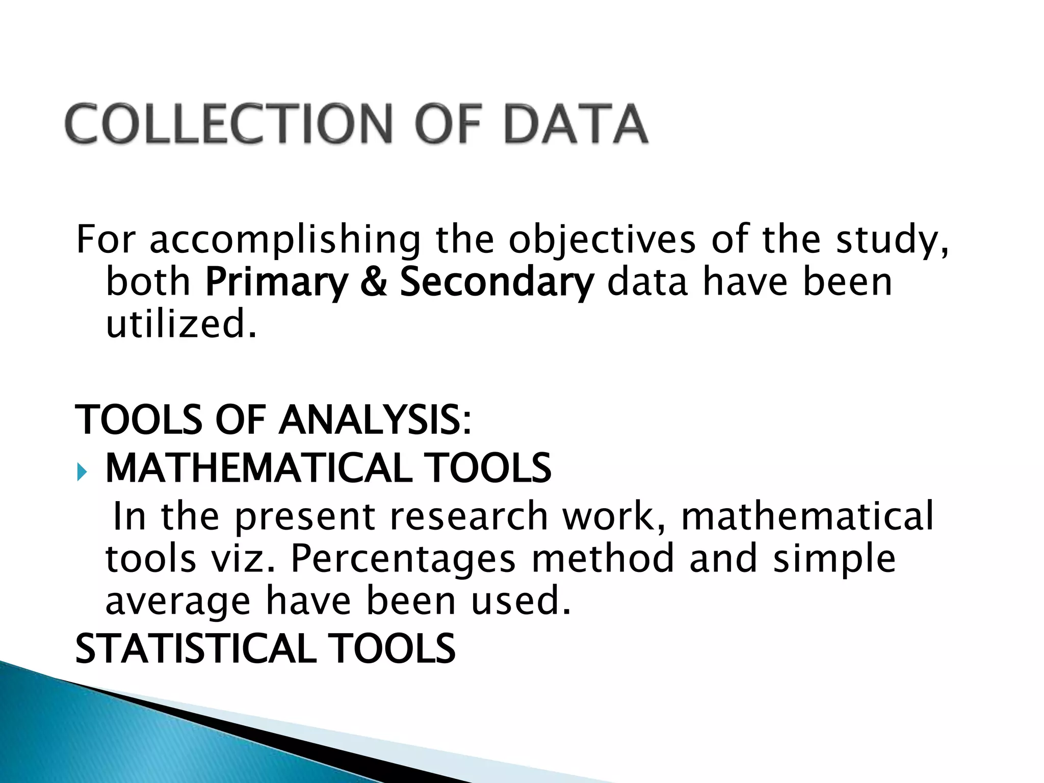 For accomplishing the objectives of the study,
both Primary & Secondary data have been
utilized.
TOOLS OF ANALYSIS:
 MATHEMATICAL TOOLS
In the present research work, mathematical
tools viz. Percentages method and simple
average have been used.
STATISTICAL TOOLS
 