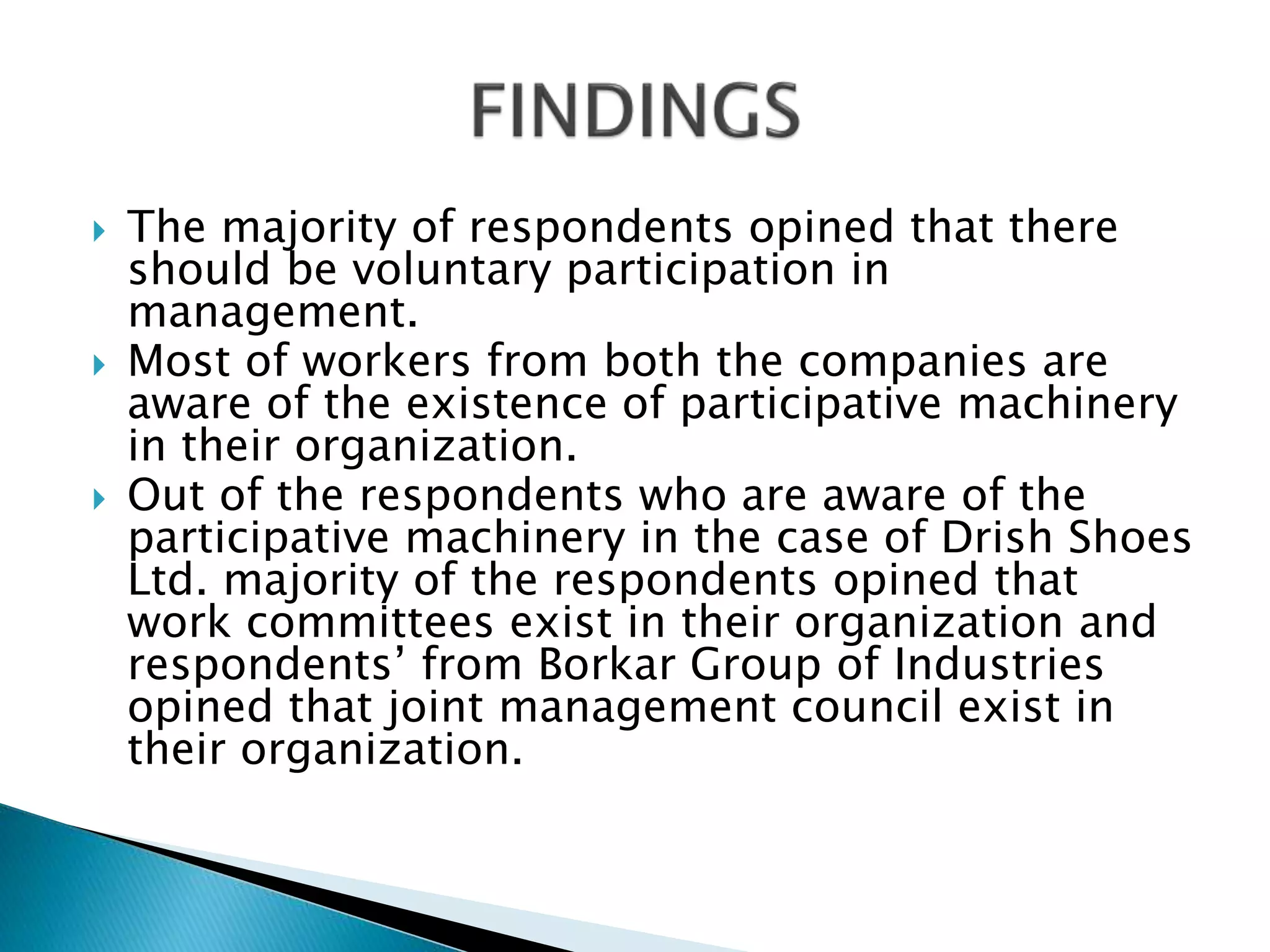 The majority of respondents opined that there
should be voluntary participation in
management.
 Most of workers from both the companies are
aware of the existence of participative machinery
in their organization.
 Out of the respondents who are aware of the
participative machinery in the case of Drish Shoes
Ltd. majority of the respondents opined that
work committees exist in their organization and
respondents’ from Borkar Group of Industries
opined that joint management council exist in
their organization.
 