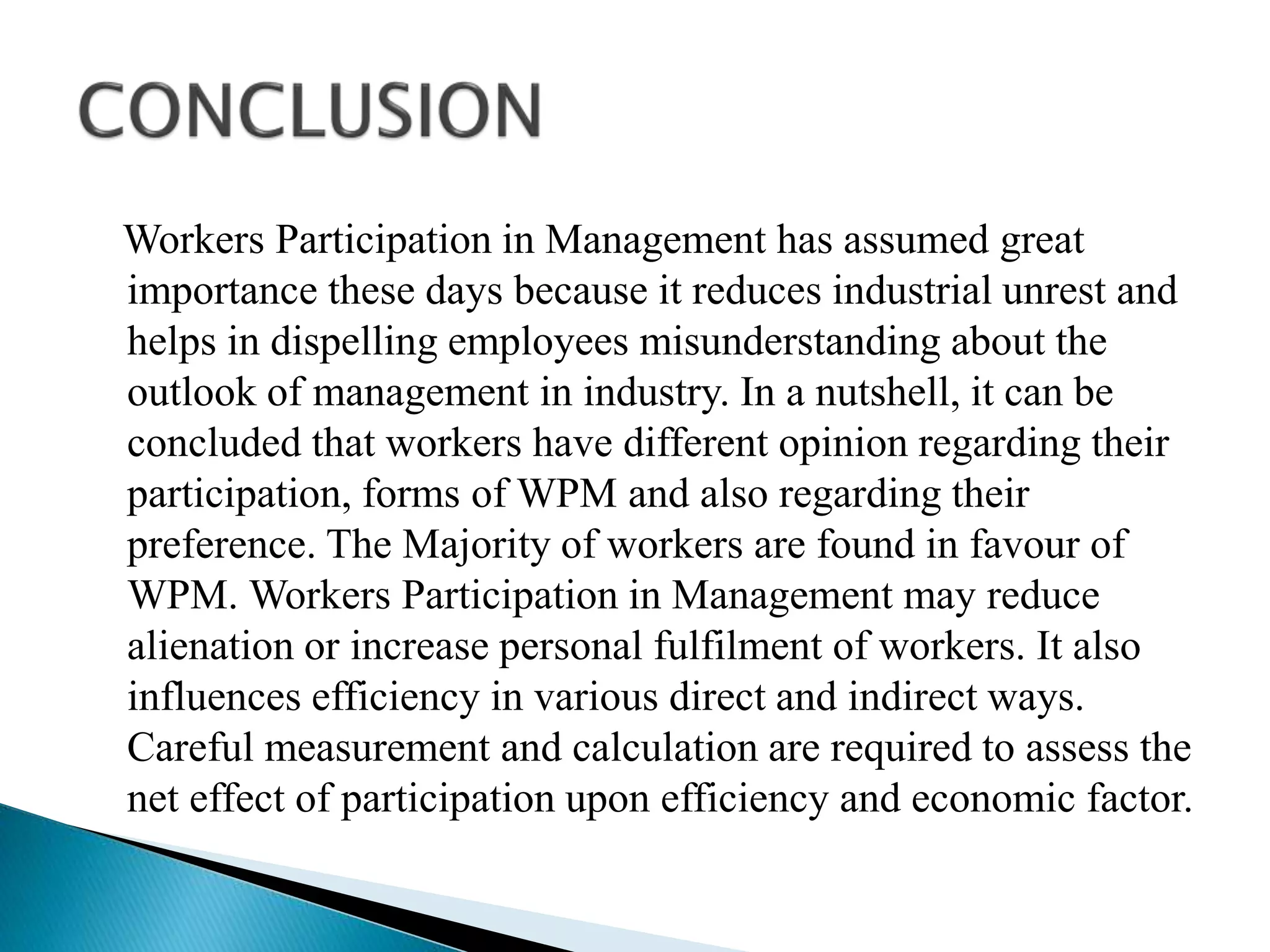 Workers Participation in Management has assumed great
importance these days because it reduces industrial unrest and
helps in dispelling employees misunderstanding about the
outlook of management in industry. In a nutshell, it can be
concluded that workers have different opinion regarding their
participation, forms of WPM and also regarding their
preference. The Majority of workers are found in favour of
WPM. Workers Participation in Management may reduce
alienation or increase personal fulfilment of workers. It also
influences efficiency in various direct and indirect ways.
Careful measurement and calculation are required to assess the
net effect of participation upon efficiency and economic factor.
 