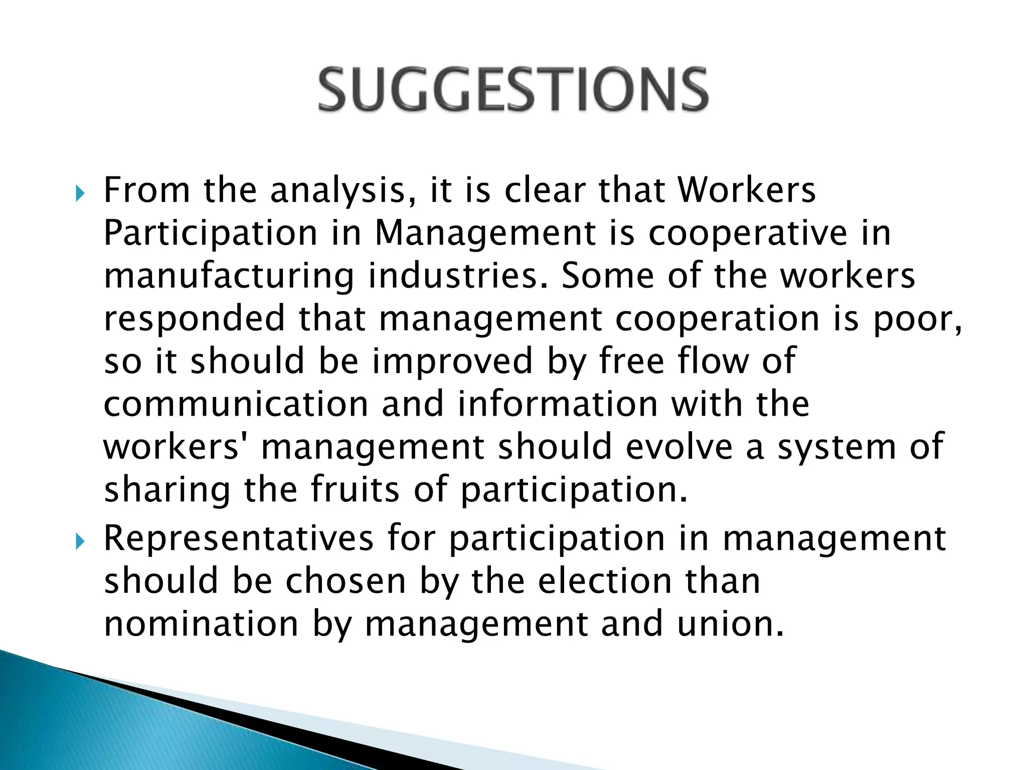  From the analysis, it is clear that Workers
Participation in Management is cooperative in
manufacturing industries. Some of the workers
responded that management cooperation is poor,
so it should be improved by free flow of
communication and information with the
workers' management should evolve a system of
sharing the fruits of participation.
 Representatives for participation in management
should be chosen by the election than
nomination by management and union.
 
