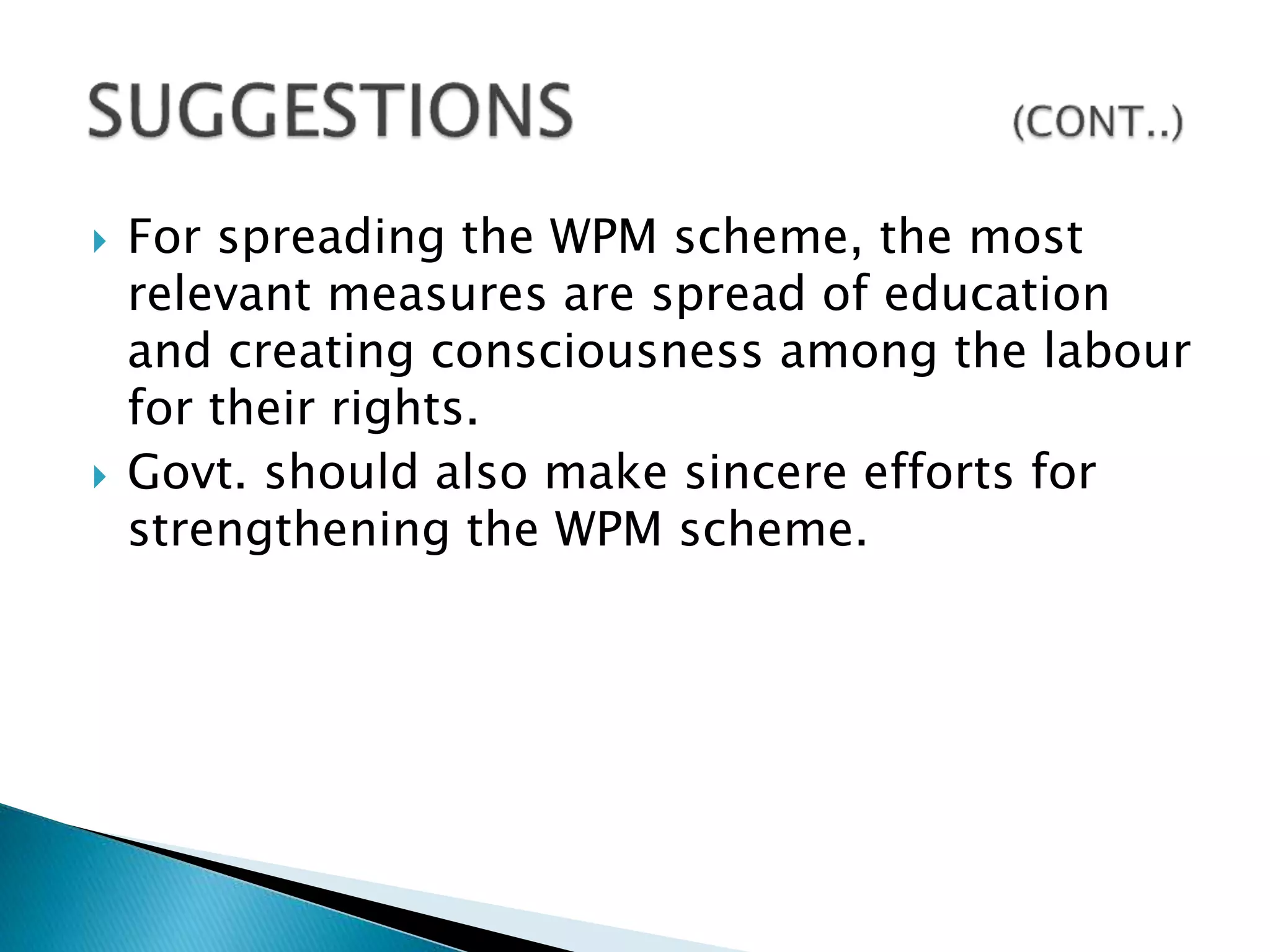  For spreading the WPM scheme, the most
relevant measures are spread of education
and creating consciousness among the labour
for their rights.
 Govt. should also make sincere efforts for
strengthening the WPM scheme.
 