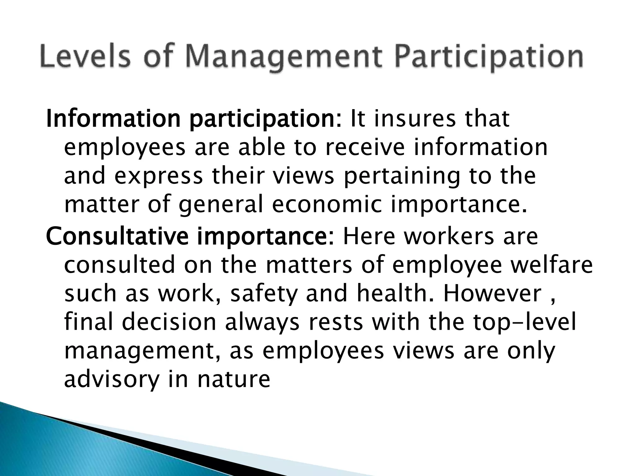 Information participation: It insures that
employees are able to receive information
and express their views pertaining to the
matter of general economic importance.
Consultative importance: Here workers are
consulted on the matters of employee welfare
such as work, safety and health. However ,
final decision always rests with the top-level
management, as employees views are only
advisory in nature
 