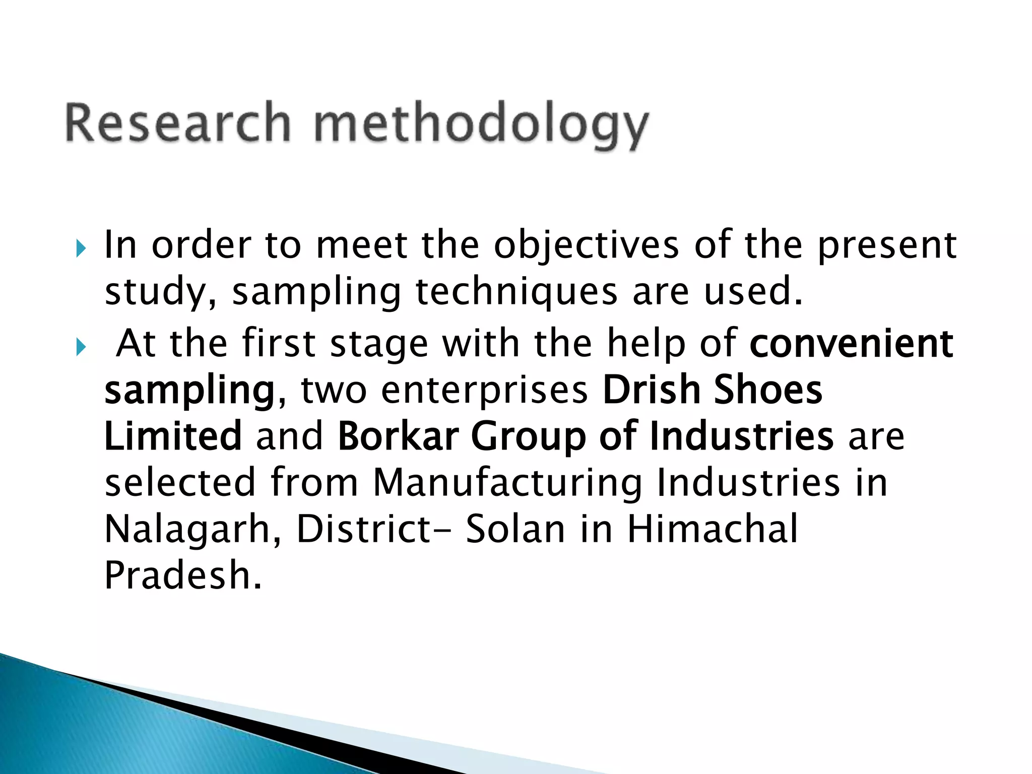  In order to meet the objectives of the present
study, sampling techniques are used.
 At the first stage with the help of convenient
sampling, two enterprises Drish Shoes
Limited and Borkar Group of Industries are
selected from Manufacturing Industries in
Nalagarh, District- Solan in Himachal
Pradesh.
 