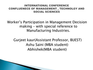 Worker’s Participation in Management Decision
making – with special reference to
Manufacturing Industries.
Gurjeet kaur(Assistant Professor, BUEST)
Ashu Saini (MBA student)
Abhishek(MBA student)
 