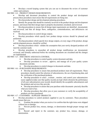 · Develop a record keeping system that you can use to document the review of customer 
orders and contracts. 
ISO 9001 4.4 - PRODUCT DESIGN REQUIREMENTS 
· Develop and document procedures to control the product design and development 
process.these procedures must ensure that all requirements are being met. 
· Develop product design and development planning procedures. 
· Identify the groups that should be routinely involved in the product design and development 
process, and ensure that their design input is properly documented, circulated, and reviewed. 
· Develop procedures to ensure that all design input requirements are identified , documented, 
and reviewed; and that all design flaws, ambiguities, contraindications, and deficiencies are 
resolved. 
· Develop procedures to control design outputs. 
· Develop procedures which specify how product design reviews should be planned and 
performed. 
· Develop procedures which specify how design outputs, at every stage of the product, design 
and development process, should be verified. 
· Develop procedures which validate the assumption that your newly designed products will 
meet the customer needs. 
· Develop procedures to ensurethat all product design modifications are documented, 
reviewed, and formally authorized before the resulting documents are circulated and the changes 
are implemented. 
ISO 9001 4.5 - DOCUMENT AND DATA CONTROL 
· Develop procedures to control quality system document and data. 
· Develop procedures to review , approve, and manage all of your quality system 
documents and data. 
· Develop procedures to control changes to documents and data. 
ISO 9001 4.6 – PURCHASING REQUIREMENTS 
· Develop procedures to ensure that purchased products meet all requirements. These 
procedures should control the selection of subcontractors, the use of purchasing data, and 
the verification of the purchased products. 
· Develop procedures to select , evaluate , monitor, and control your subcontractors 
(your suppliers).make sure that quality records are kept which chronicle the performance 
of all your subcontractors.your records should identify the acceptable subcontractors and 
the products and services they provide. 
· Develop procedures to ensure that your purchase order documents precisely describe 
what you want to bye. 
· Develop procedures that allow you or your customers to verify the acceptability of 
products you have purchased. 
ISO 9001 4.7 – CUSTOMER – SUPPLIED PRODUCTS 
· Develop procedures to control products supplied to you by customers. These procedures 
should ensure that you: 
1) Examine the product when you recirve it to confirm that the right items were shipped 
without loss or damage. 
2) Prevent product loss, misuse, damage, or deterioration through proper storage and 
security. 
3) Record ,and report to the customer, any product loss, misuse, damage, or 
deterioration. 
 