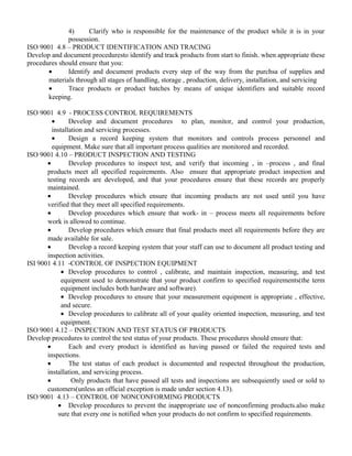 4) Clarify who is responsible for the maintenance of the product while it is in your 
possession. 
ISO 9001 4.8 – PRODUCT IDENTIFICATION AND TRACING 
Develop and document proceduresto identify and track products from start to finish. when appropriate these 
procedures should ensure that you: 
· Identify and document products every step of the way from the purchsa of supplies and 
materials through all stages of handling, storage , production, delivery, installation, and servicing 
· Trace products or product batches by means of unique identifiers and suitable record 
keeping. 
ISO 9001 4.9 - PROCESS CONTROL REQUIREMENTS 
· Develop and document procedures to plan, monitor, and control your production, 
installation and servicing processes. 
· Design a record keeping system that monitors and controls process personnel and 
equipment. Make sure that all important process qualities are monitored and recorded. 
ISO 9001 4.10 – PRODUCT INSPECTION AND TESTING 
· Develop procedures to inspect test, and verify that incoming , in –process , and final 
products meet all specified requirements. Also ensure that appropriate product inspection and 
testing records are developed, and that your procedures ensure that these records are properly 
maintained. 
· Develop procedures which ensure that incoming products are not used until you have 
verified that they meet all specified requirements. 
· Develop procedures which ensure that work- in – process meets all requirements before 
work is allowed to continue. 
· Develop procedures which ensure that final products meet all requirements before they are 
made available for sale. 
· Develop a record keeping system that your staff can use to document all product testing and 
inspection activities. 
ISI 9001 4.11 -CONTROL OF INSPECTION EQUIPMENT 
· Develop procedures to control , calibrate, and maintain inspection, measuring, and test 
equipment used to demonstrate that your product confirm to specified requirements(the term 
equipment includes both hardware and software). 
· Develop procedures to ensure that your measurement equipment is appropriate , effective, 
and secure. 
· Develop procedures to calibrate all of your quality oriented inspection, measuring, and test 
equipment. 
ISO 9001 4.12 – INSPECTION AND TEST STATUS OF PRODUCTS 
Develop procedures to control the test status of your products. These procedures should ensure that: 
· Each and every product is identified as having passed or failed the required tests and 
inspections. 
· The test status of each product is documented and respected throughout the production, 
installation, and servicing process. 
· Only products that have passed all tests and inspections are subsequiently used or sold to 
customers(unless an official exception is made under section 4.13). 
ISO 9001 4.13 – CONTROL OF NONCONFORMING PRODUCTS 
· Develop procedures to prevent the inappropriate use of nonconfirming products.also make 
sure that every one is notified when your products do not confirm to specified requirements. 
 