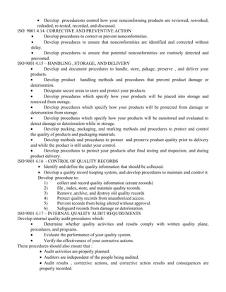 · Develop proceduresto control how your nonconforming products are reviewed, reworked, 
redraded, re-tested, recorded, and discussed. 
ISO 9001 4.14 CORRECTIVE AND PREVENTIVE ACTION 
· Develop procedures to correct or prevent nonconformities. 
· Develop procedures to ensure that nonconformities are identified and corrected without 
delay. 
· Develop procedures to ensure that potential nonconformities are routinely detected and 
prevented. 
ISO 9001 4.15 – HANDLING , STORAGE, AND DELIVERY 
· Develop and document procedures to handle, store, pakage, preserve , and deliver your 
products. 
· Develop product handling methods and procedures that prevent product damage or 
deterioration. 
· Designate secure areas to store and protect your products. 
· Develop procedures which specify how your products will be placed into storage and 
removed from storage. 
· Develop procedures which specify how your products will be protected from damage or 
deterioration from storage. 
· Develop procedures which specify how your products will be monitored and evaluated to 
detect damage or deterioration while in storage. 
· Develop packing, packaging, and marking methods and procedures to protect and control 
the quality of products and packaging materials. 
· Develop methods and procedures to protect and preserve product quality prior to delivery 
and while the product is still under your control. 
· Develop procedures to protect your products after final testing and inspection, and during 
product delivery. 
ISO 9001 4.16 - CONTROL OF QUALITY RECORDS 
· Identify and define the quality information that should be collected. 
· Develop a quality record keeping system, and develop procedures to maintain and control it. 
Develop procedure to: 
1) collect and record quality information (create records) 
2) file , index, store, and maintain quality records. 
3) Remove ,archive, and destroy old quality records 
4) Protect quality records from unauthorized access. 
5) Prevent records from being altered without approval. 
6) Safeguard records from damage or deterioration. 
ISO 9001 4.17 – INTERNAL QUALITY AUDIT REQUIREMENTS 
Develop internal quality audit procedures which: 
· Determine whether quality activities and results comply with written quality plane, 
procedures, and programs. 
· Evaluate the performance of your quality system. 
· Verify the effectiveness of your corrective actions. 
These procedures should also ensure that : 
· Audit activities are properly planned. 
· Auditors are independent of the people being audited. 
· Audit results , corrective actions, and corrective action results and consequences are 
properly recorded. 
 