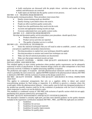 · Audit conclusions are discussed with the people whose activities and results are being 
audited, and deficiencies are corrected. 
· Audit repots are fed back into the quality system review process. 
ISO 9001 4.18 – TRAINING REQUIREMENTS 
Develop quality training procedures. These procedures must ensure that : 
· Quality system training needs are identified. 
· Quality training is provided to those who need it. 
· People are able to perform quality system jobs. 
· People have the qualifications they need to do the work. 
· Accurate and appropriate training records are kept. 
· Everyone understands how your quality system works. 
ISO 9001 4.19 - SERVICING REQUIREMENTS 
Develop and document quality service procedures.your procedures should specify how: 
· Products should be serviced. 
· Product service activities are reported. 
· The quality of product service is verified. 
ISO 9001 4.20 - STATISTICAL TECHNIQUES 
· Select the statistical techniques that you will need in order to establish , control , and verify 
your process capabilities and product charecteristics. 
· Develop procedures to explain how your techniques should be applied. 
· Develop procedures to monitor and control how techniques are used. 
· Make sure that all statistical procedures are documented. 
· Make sure that proper statistical records are kept. 
ISO 9002: QUALITY SYSTEMS -- MODEL FOR QUALITY ASSURANCE IN PRODUCTION , 
INSTALLATION AND SERVICING. 
This standard applies to more routine production where product quality requirements can be adequately 
expressed in terms of specifications. In these situations design criteria are either unimportant or have been 
previously resolved. Confidence in supplier processing capability is required. 
The production and supply of excipients and bulk pharmaceutical chemicals could fit into this standard, 
which is probably the most extensively applied ISO9000 standard in the pharmaceutical industry.ISO 9002 
is identical to ISO 9001 with the exclusion of section on the design control (4.4 ) 
ISO 9003 : QUALITY SYSTEM – MODEL FOR QUALITY ASSURANCE IN FINAL INSPECTION 
AND TEST 
This applies to contractual arrangements that rely on a suppliers ability to detect and control 
nonconforming products by final testing or inspection. It is difficult to perceive a situation where this 
would apply within the pharmaceutical industry—where quality must be built into designand production of 
the product.one possible situation could be for the evaluation of production with low level of defectives 
where inspection is used to cut out the defective units. 
This standard is a condensed version of ISO 9002 with exclusion of specific section which do not apply: 
purchasing (4.6), process control (4.9), servicing(4.19). 
ISO 9004 : QUALITY MANAGEMENT AND QUALITY SYSTEM ELEMENTS. 
This descriptive standard is currently eight parts, provides more detailed guidance on the quality elements 
included in the registration /certification standards ISO 9001 , 9002 , and 9003.the eight parts are entitled : 
1) Guidelines 
2) Guidelines for services 
3) Guidelines for processed materials 
4) Guidelines for quality improvements 
5) Guidelines for quality plans 
 