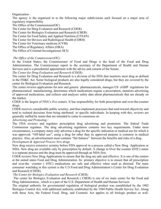 Organization : 
The agency is the organized in to the following major subdivisions each focused on a major area of 
regulatory responsibility 
The Office of the Commissioner(OC) 
The Center for Drug Evaluation and Research (CDER) 
The Center for Biologics Evaluation and Research (CBER) 
The Center for Food Safety and Applied Nutrition (CFSAN) 
The Center for Devices and Radiological Health (CDRH) 
The Center for Veterinary medicine (CVM) 
The Office of Regulatory Affairs (ORA) 
The Office of Criminal Investigations( OCI) 
The Office of the Commissioner(OC): 
In the United States, the Commissioner of Food and Drugs is the head of the Food and Drug 
Administration. The Commissioner report to the secretary of the Department of Health and Human 
Services and is a presidential appointment with the advice and consent of the Senate. 
The Center for Drug Evaluation and Research (CDER): 
The center for Drug Evaluation and Research is a division of the FDA that monitors most drug as defined 
in the FD&C Act. Some biological products are also legally considered drugs, but they are covered by the 
center for Biological Evaluation and Research. 
The center reviews applications for new and generic pharmaceuticals, manages US cGMP regulations for 
pharmaceutical manufacturing, determines which medications require a prescription, monitors advertising 
of approved medications, and collects and analyzes safety data about pharmaceuticals that are already on 
the market. 
CDER is the largest of FDA’s five centers. It has responsibility for both prescription and over-the-counter 
drugs. 
CDER receives considerable public scrutiny, and thus implement processes that tend toward objectivity and 
tend to isolated decisions from being attributed to specific individuals. In keeping with this, reviews are 
generally staffed by teams that are intended to come to consensus on 
Advertising and Promoting : 
The FDA reviews and regulates prescription drug advertising and promotion. The federal Trade 
Commission regulates. The drug advertising regulation contains two key requirements. Under most 
circumstances, a company many only advertise a drug for the specific indication or medical use for which it 
was approved. “Off-label use”, using a drug for other than its approved purpose is common in medical 
practice. Also, an advertisement must contains “fair balance” between the benefits and risks of a drug . 
Development & Approval Process New drugs 
New drug receive extensive scrutiny before FDA approval in a process called a New Drug Application or 
NDA. New drug are available only by prescription by default. A change to Over the counter (OTC) status 
is a separate process and the drug must be approved through an NDA first. 
CDER reviews New Drug Applications to ensure that the drug are safe and effective. It is one of the centers 
at the united states Food and Drug Administration. Its primary objective is to ensure that all prescription 
and over-the –counter ( OTC) medications are safe and effective when used as directed. The main 
consumer watchdog in this system is the U.S Food and Drug Administration’s Center for Drug Evaluation 
and Research (CDER). 
The Center for Biologics Evaluation and Research (CBER): 
The center for Biologics Evaluation and Research ( CBER) is one of six main center for the Food and 
Drug Administration , which is a part of the U.S. Department of Health and Human Services. 
The original authority for governmental regulation of biological product was eastablished by the 1902 
Biologics Control Act, with additional authority established by the 1944 Public Health Service Act. Along 
with these Acts, the Federal Food, Drug, and Cosmetic Act applies to all biologic product as well. 
 