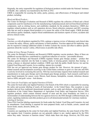 Originally, the entity responsible for regulation of biological products resided under the National Institutes 
of Health ; this authority was transferred to the FDA in 1972 
CBER is responsible for assuring the safety, purity, potency, and effectiveness of biological and related 
product, including: 
Blood and Blood Products : 
The Center for Biologics Evaluation and Research (CBER) regulates the collection of blood and a blood 
components used for transfusion or for the manufacturing of pharmaceuticals derived from blood and blood 
components, such as clotting factors, and establishes standards for the products themselves. CBER also 
regulates related products such as cell separation devices, blood collection containers and HIV screening 
tests that are used to prepare blood products or to ensure the safety of the blood supply. CBER develops 
and enforces quality standards, inspects blood establishments and monitors reports of errors, accidents and 
adverse clinical events. 
Vaccines: 
Vaccines, as with all products regulated by FDA, undergo a rigorous review of laboratory and clinical data 
to ensure the safety, efficacy, purity and potency of these products. Vaccines approved for marketing may 
also be required to undergo additional studies to further evaluate the vaccine and often to address specific 
questions about the vaccine’s safety, effectiveness or possible side effects. 
Cellular & Gene Therapy Products: 
The center for Biologics Evaluation and Research (CBER) regulates vaccine products. Many of these are 
childhood vaccines that have contributed to a significant reduction of vaccine – preventable diseases. 
The center for Biologics and Research (CBER) regulates human gene therapy product – product that 
introduce genetic materials into the body to replace faulty or missing genetic material, thus treating or 
curing a disease or abnormal medical condition. CBER uses both the public Health Service Act and the 
Federal Food Drug and Cosmetic Act as enabling statutes for oversight. 
FDA has not yet approved any human gene therapy product for sale. However, the amount of gene – 
related research and development occurring in the United States continues to grow at a fast rate and FDA 
is actively involved in overseeing this activity. FDA has received many requests from medical research and 
manufacturers to study gene therapy and to developed gene therapy products. Such research could lead to 
gene based treatments for cancer, cystic fibrosis, heart disease, hemophilia, wounds, infectious diseases 
such as AIDS, and graft- versus – host disease. 
The Center for Food Safety and Applied Nutrition (CFSAN): 
The center for food safety and Applied Nutrition is the branch of the FDA which is responsible for ensuring 
the safety and accurate labeling of nearly all food product in the United States. One exception is meat 
products derived from traditional domesticated animals, such as cattle and chickens, which fall under the 
jurisdiction of the United States Department of Agriculture Food Safety and Inspection Service. FDA 
regulates products, which contain minimal amount of meat and the exact boundaries are listed in a 
memorandum of understanding between the two agencies however, the FDA through a different branch, the 
center, regulating medicines and other products given to all domesticated animals for veterinary medicine 
Labeling & Nutrition : 
These FDA Food the labeling requirements for foods under the Federal Food Drug and Cosmetics Act and 
its amendments. Food labeling is required for most prepared foods, such as breads, cereals, canned and 
frozen foods, snacks, desserts, drinks, etc. 
Cosmetics: 
Cosmetics are regulating by the center for food safety and Applied Nutrition, the same branch of the FDA 
that regulates food. Cosmetics products are not generally subject to pre- market approval by the FDA 
unless they make “structure or function claims” which make them into drugs. However, the FDA must 
 