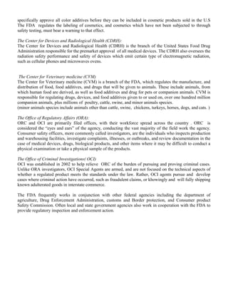 specifically approve all color additives before they can be included in cosmetic products sold in the U.S 
The FDA regulates the labeling of cosmetics, and cosmetics which have not been subjected to through 
safety testing, must bear a warning to that effect. 
The Center for Devices and Radiological Health (CDRH): 
The Center for Devices and Radiological Health (CDRH) is the branch of the United States Food Drug 
Administration responsible for the premarket approval of all medical devices. The CDRH also oversees the 
radiation safety performance and safety of devices which emit certain type of electromagnetic radiation, 
such as cellular phones and microwaves ovens. 
The Center for Veterinary medicine (CVM) 
The Center for Veterinary medicine (CVM) is a branch of the FDA, which regulates the manufacture, and 
distribution of food, food additives, and drugs that will be given to animals. These include animals, from 
which human food are derived, as well as food additives and drug for pets or companion animals. CVM is 
responsible for regulating drugs, devices, and food additives given to or used on, over one hundred million 
companion animals, plus millions of poultry, cattle, swine, and minor animals species. 
(minor animals species include animals other than cattle, swine, chickens, turkeys, horses, dogs, and cats. ) 
The Office of Regulatory Affairs (ORA): 
ORC and OCI are primarily filed offices, with their workforce spread across the country . ORC is 
considered the “eyes and ears” of the agency, conducting the vast majority of the field work the agency. 
Consumer safety officers, more commonly called investigators, are the individuals who inspects production 
and warehousing facilities, investigate complaints, illnesses, or outbreaks, and review documentation in the 
case of medical devices, drugs, biological products, and other items where it may be difficult to conduct a 
physical examination or take a physical sample of the products. 
The Office of Criminal Investigations( OCI) 
OCI was established in 2002 to help relieve ORC of the burden of pursuing and proving criminal cases. 
Unlike ORA investigators, OCI Special Agents are armed, and are not focused on the technical aspects of 
whether a regulated product meets the standards under the law. Rather, OCI agents pursue and develop 
cases where criminal action have occurred, such as fraudulent claims, or khowingly and will fully shipping 
known adulterated goods in interstate commerce. 
The FDA frequently works in conjunction with other federal agencies including the department of 
agriculture, Drug Enforcement Administration, customs and Border protection, and Consumer product 
Safety Commission. Often local and state government agencies also work in cooperation with the FDA to 
provide regulatory inspection and enforcement action. 
