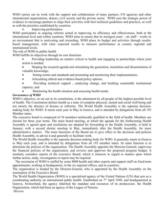 WHO carries out its work with the support and collaboration of many partners, UN agencies and other 
international organizations, donors, civil society and the private sector. WHO uses the strategic power of 
evidence to encourage partners to align their activities with best technical guidelines and practices, as well 
as with the priorities established by countries. 
6. Improving performance 
WHO participates in ongoing reforms aimed at improving its efficiency and effectiveness, both at the 
international level and within countries. WHO aims to ensure that its strongest asset – ots staff – works in 
an environment that is motivating and rewarding. WHO plans its budget and activities through results-based 
management, with clear expected results to measure performance at country regional and 
international levels. 
The role of WHO in public health 
WHO fulfills its objectives through its core functions: 
· Providing leadership on matters critical to health and engaging in partnerships where joint 
action is needed; 
· Shaping the research agenda and stimulating the generation, translation and dissemination of 
valuable knowledge; 
· Setting norms and standards and promoting and monitoring their implementation; 
· Articulating ethical and evidence-based policy options; 
· Providing technical support , catalyzing change, and building sustainable institutional 
capacity; and 
· Monitoring the health situation and assessing health trends. 
Governance of WHO 
WHO’s objective, as set out in its constitution, is the attainment by all people of the highest possible level 
of health. The Constitution defines health as a state of complete physical, mental and social well-being and 
not merely the absence of disease or infirmity. The World Health Assembly is the supreme decision-making 
body for WHO. It meets each year in May in Geneva, and is attended by delegations from all 193 
Member states. 
The executive board is composed of 34 members technically qualified in the field of health. Members are 
elected for three year terms. The main board meeting, at which the agenda for the forthcoming Health 
Assembly is agreed upon and resolutions are adopted for forwarding to the Health Assembly, is held in 
January, with a second shorter meeting in May, immediately after the Health Assembly, for more 
administrative matters. The main functions of the Board are to give effect to the decisions and policies 
Health Assembly, to advise it and generally to facilitate work. 
The World Health Assembly is the supreme decision-making body for WHO. It generally meets in Geneva 
in May each year, and is attended by delegations from all 193 member states. Its main function is to 
determine the policies of the organization. The Health Assembly appoints the Director-General, supervises 
the financial policies of the organization, and reviews and approves the proposed program budget. It 
similarly considers reports of the executive Board, which it instructs in regard to matters upon which 
further action, study, investigation or report may be required. 
The secretariat of WHO is staffed by some 8000 health and other experts and support staff on fixed-term 
appointments, working at headquarters, in the six regional offices, and in countries. 
The organization is headed by the Director-General, who is appointed by the Health Assembly on the 
nomination of the Executive Board. 
The World Health Organization (WHO) is a specialized agency of the United Nations (UN) that acts as a 
coordinating authority on international public health. Established on 7th April 1948, and headquartered in 
Geneva, Switzerland, the agency inherited the mandate and resources of its predecessor, the Health 
Organization, which had been an agency of the League of Nations. 
Mission 
 